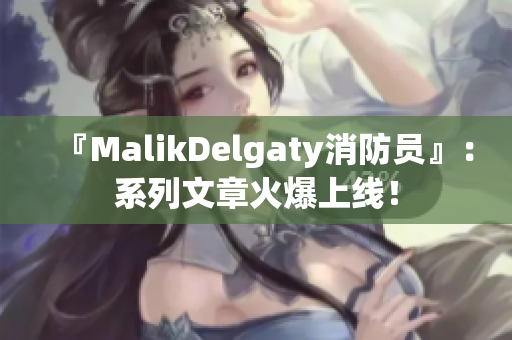 『MalikDelgaty消防员』：系列文章火爆上线！