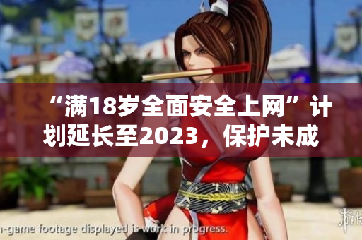 “满18岁全面安全上网”计划延长至2023，保护未成年人网络安全。