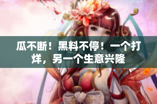 瓜不断！黑料不停！一个打烊，另一个生意兴隆