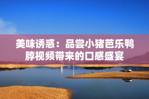 美味诱惑：品尝小猪芭乐鸭脖视频带来的口感盛宴