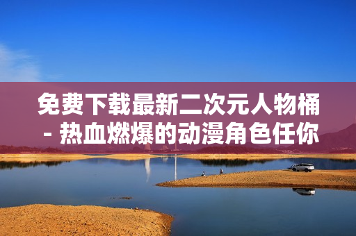 免费下载最新二次元人物桶 - 热血燃爆的动漫角色任你选！