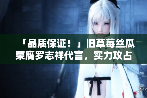 「品质保证！」旧草莓丝瓜荣膺罗志祥代言，实力攻占市场！