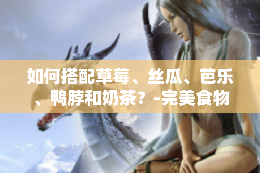 如何搭配草莓、丝瓜、芭乐、鸭脖和奶茶？-完美食物搭配指南