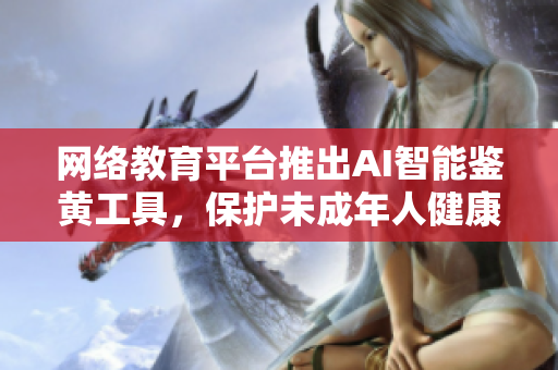 网络教育平台推出AI智能鉴黄工具，保护未成年人健康成长