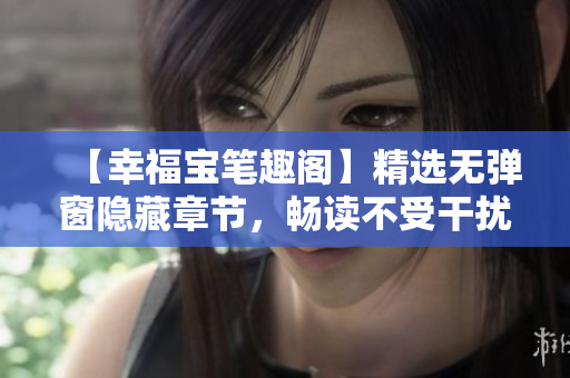 【幸福宝笔趣阁】精选无弹窗隐藏章节，畅读不受干扰