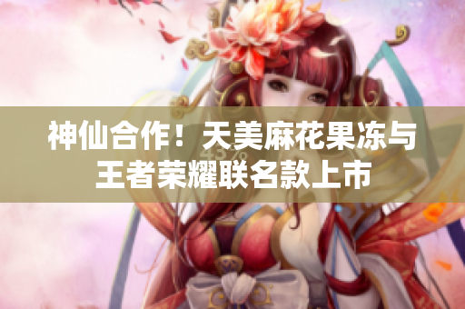 神仙合作！天美麻花果冻与王者荣耀联名款上市