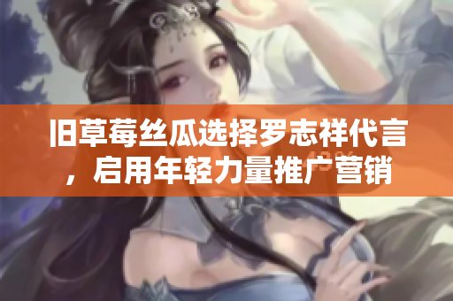 旧草莓丝瓜选择罗志祥代言，启用年轻力量推广营销