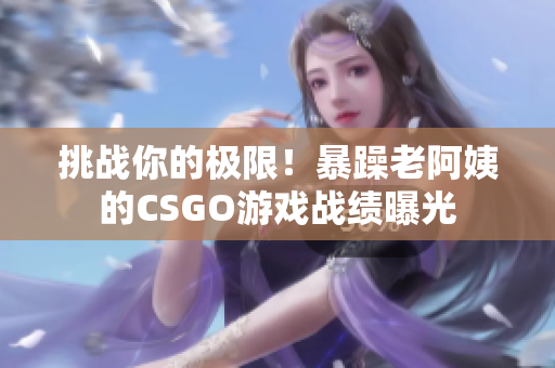挑战你的极限！暴躁老阿姨的CSGO游戏战绩曝光
