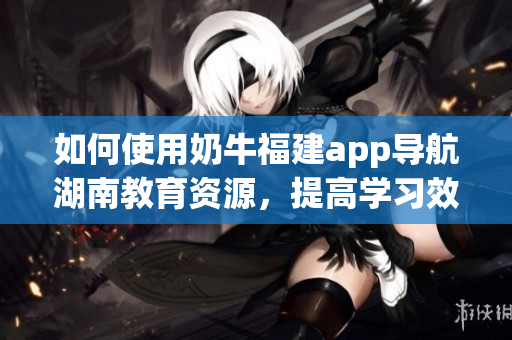 如何使用奶牛福建app导航湖南教育资源，提高学习效率？