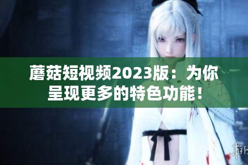 蘑菇短视频2023版：为你呈现更多的特色功能！