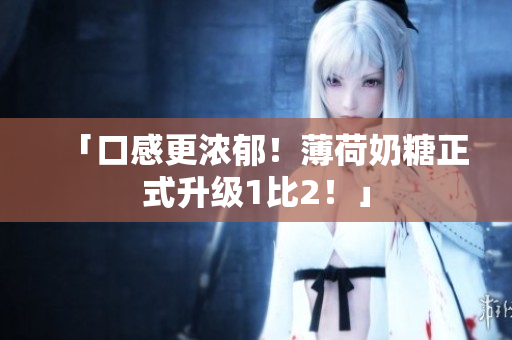 「口感更浓郁！薄荷奶糖正式升级1比2！」