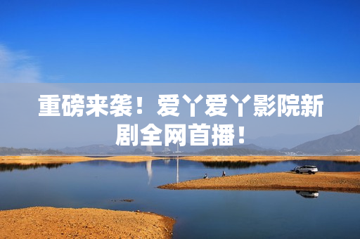 重磅来袭！爱丫爱丫影院新剧全网首播！