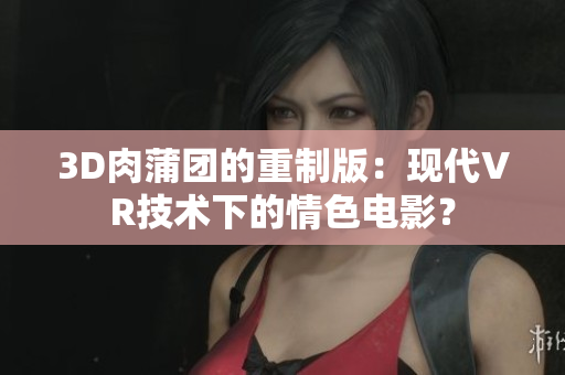 3D肉蒲团的重制版：现代VR技术下的情色电影？