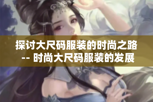 探讨大尺码服装的时尚之路 -- 时尚大尺码服装的发展历程