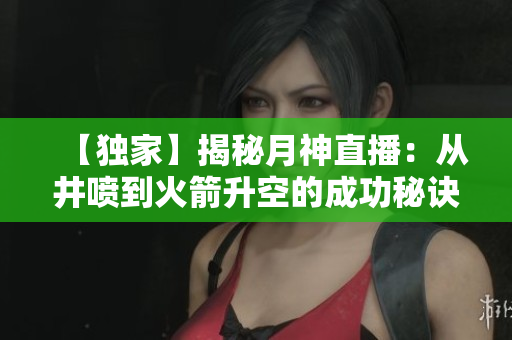 【独家】揭秘月神直播：从井喷到火箭升空的成功秘诀