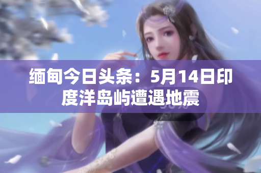缅甸今日头条：5月14日印度洋岛屿遭遇地震
