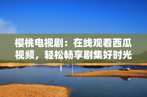樱桃电视剧：在线观看西瓜视频，轻松畅享剧集好时光