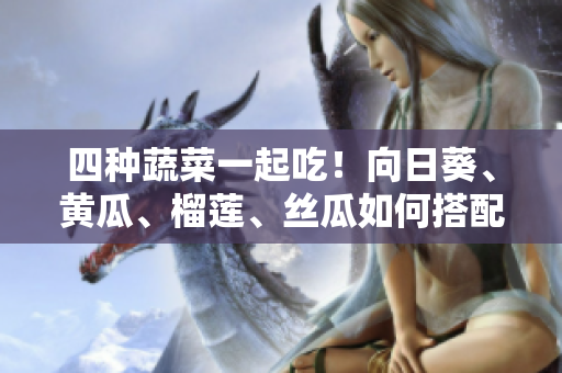 四种蔬菜一起吃！向日葵、黄瓜、榴莲、丝瓜如何搭配？