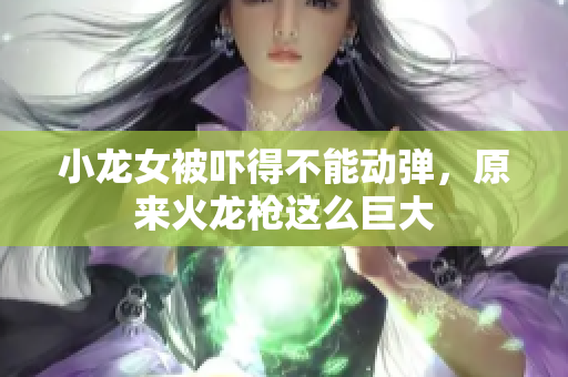 小龙女被吓得不能动弹，原来火龙枪这么巨大