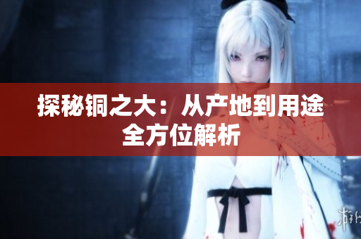 探秘铜之大：从产地到用途全方位解析