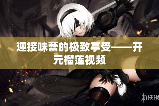 迎接味蕾的极致享受——开元榴莲视频