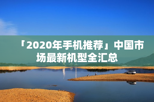 「2020年手机推荐」中国市场最新机型全汇总