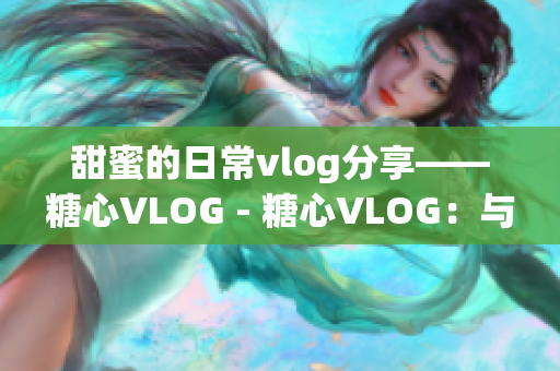 甜蜜的日常vlog分享——糖心VLOG - 糖心VLOG：与你分享美好生活日常