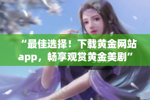 “最佳选择！下载黄金网站app，畅享观赏黄金美剧”