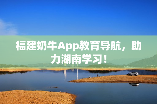 福建奶牛App教育导航，助力湖南学习！