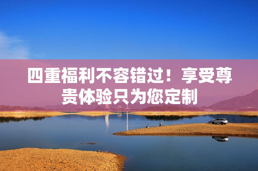 四重福利不容错过！享受尊贵体验只为您定制