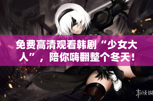 免费高清观看韩剧“少女大人”，陪你嗨翻整个冬天！