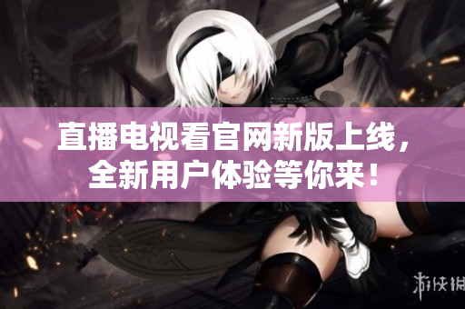 直播电视看官网新版上线，全新用户体验等你来！