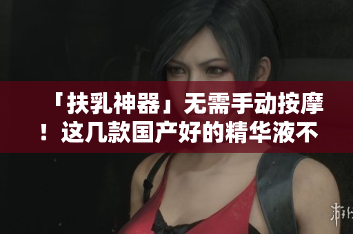 「扶乳神器」无需手动按摩！这几款国产好的精华液不输大牌！
