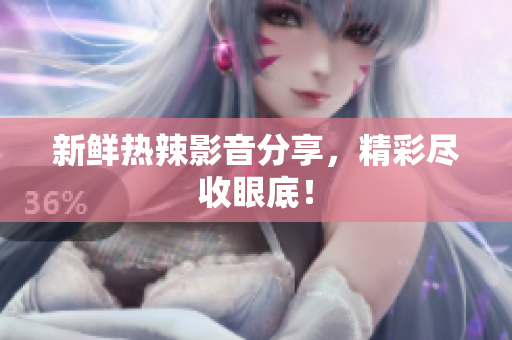 新鲜热辣影音分享，精彩尽收眼底！