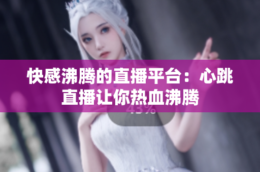 快感沸腾的直播平台：心跳直播让你热血沸腾