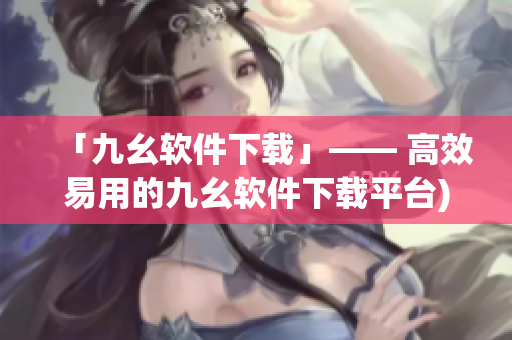 「九幺软件下载」—— 高效易用的九幺软件下载平台)