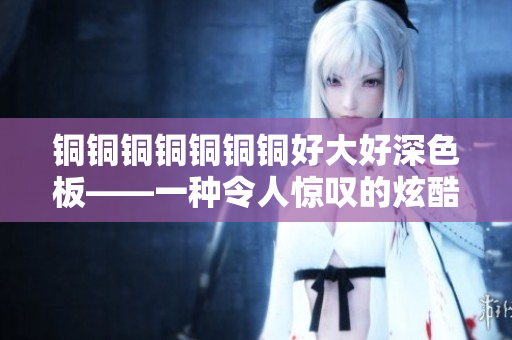 铜铜铜铜铜铜铜好大好深色板——一种令人惊叹的炫酷颜色！