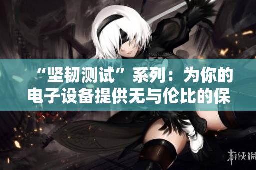 “坚韧测试”系列：为你的电子设备提供无与伦比的保护