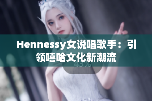 Hennessy女说唱歌手：引领嘻哈文化新潮流