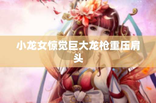 小龙女惊觉巨大龙枪重压肩头