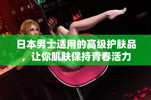 日本男士适用的高级护肤品，让你肌肤保持青春活力