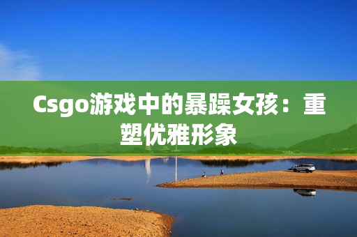 Csgo游戏中的暴躁女孩：重塑优雅形象