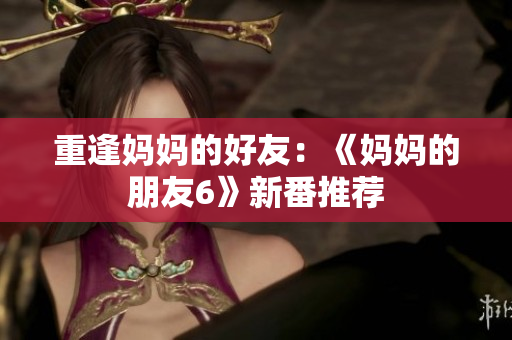 重逢妈妈的好友：《妈妈的朋友6》新番推荐