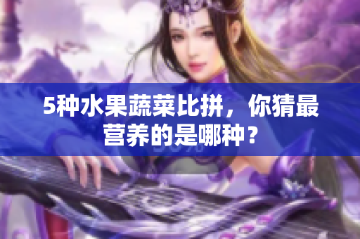 5种水果蔬菜比拼，你猜最营养的是哪种？