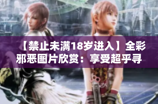【禁止未满18岁进入】全彩邪恶图片欣赏：享受超乎寻常的刺激体验