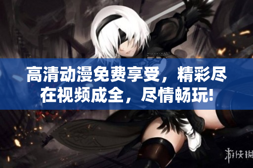 高清动漫免费享受，精彩尽在视频成全，尽情畅玩!