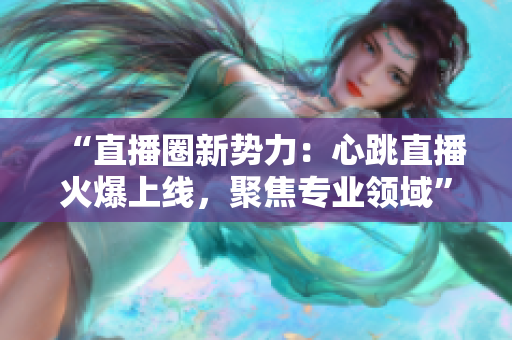 “直播圈新势力：心跳直播火爆上线，聚焦专业领域”
