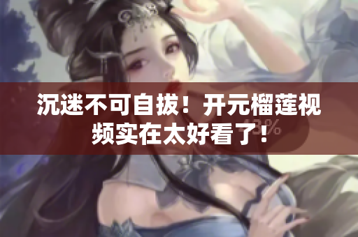 沉迷不可自拔！开元榴莲视频实在太好看了！