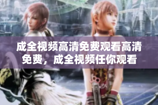 成全视频高清免费观看高清免费，成全视频任你观看