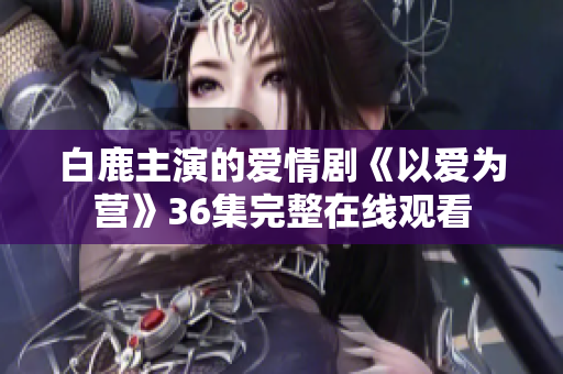 白鹿主演的爱情剧《以爱为营》36集完整在线观看